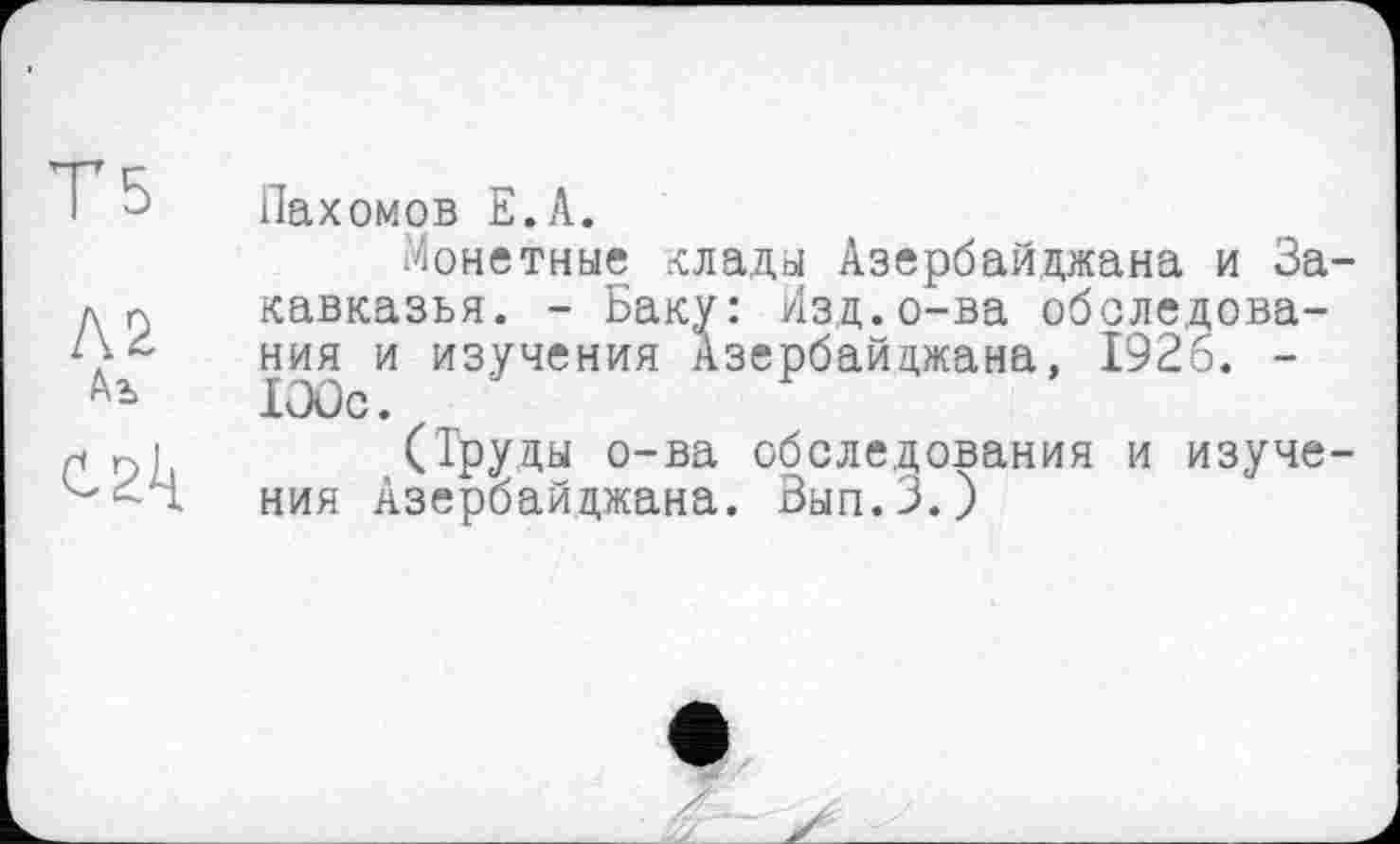 ﻿T 5
Л2
Аь
Пахомов Е.А.
Монетные оады Азербайджана и За кавказья. - Баку: Изд.о-ва обследования и изучения Азербайджана, 1926. -lOûc.
(Труды о-ва обследования и изуче ния Азербайджана. Вып.З.)